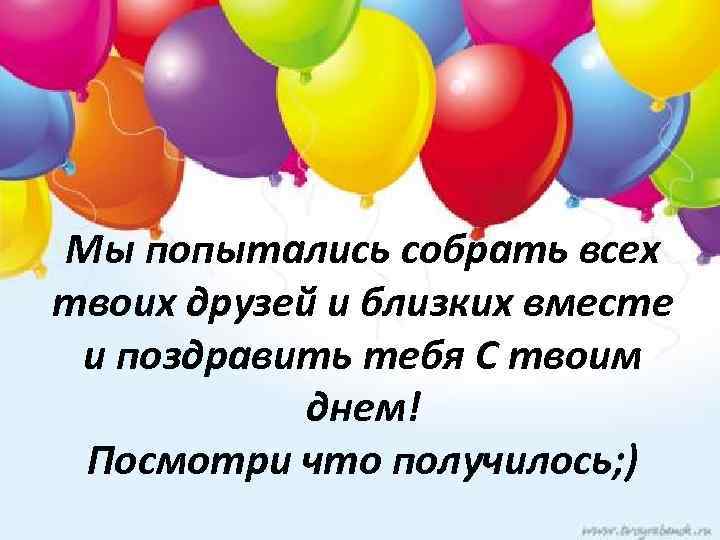 Мы попытались собрать всех твоих друзей и близких вместе и поздравить тебя С твоим