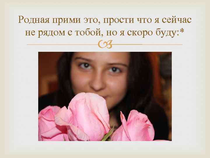 Родная прими это, прости что я сейчас не рядом с тобой, но я скоро