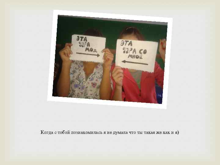 Когда с тобой познакомилась я не думала что ты такая же как и я)