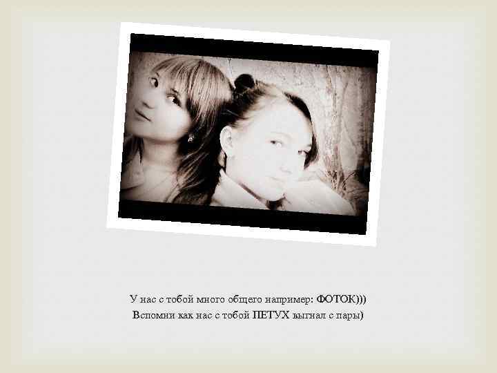 У нас с тобой много общего например: ФОТОК))) Вспомни как нас с тобой ПЕТУХ