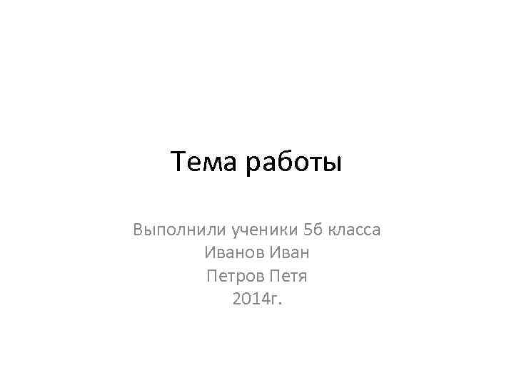 Тема работы Выполнили ученики 5 б класса Иванов Иван Петров Петя 2014 г. 