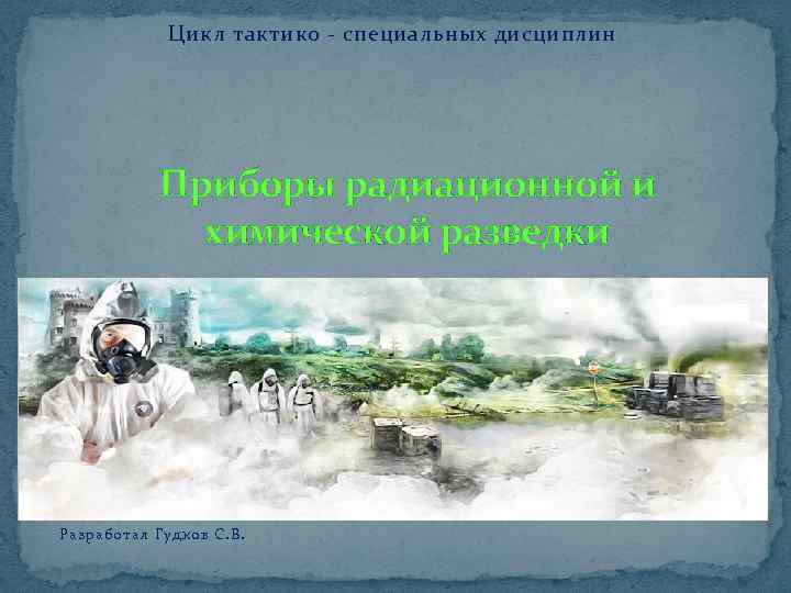 Цикл тактико - специальных дисциплин Приборы радиационной и химической разведки Разработал Гудков С. В.