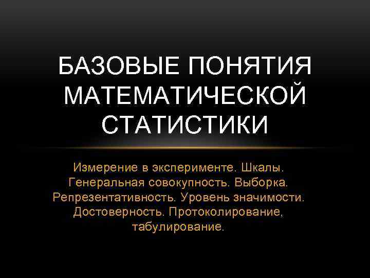 БАЗОВЫЕ ПОНЯТИЯ МАТЕМАТИЧЕСКОЙ СТАТИСТИКИ Измерение в эксперименте. Шкалы. Генеральная совокупность. Выборка. Репрезентативность. Уровень значимости.