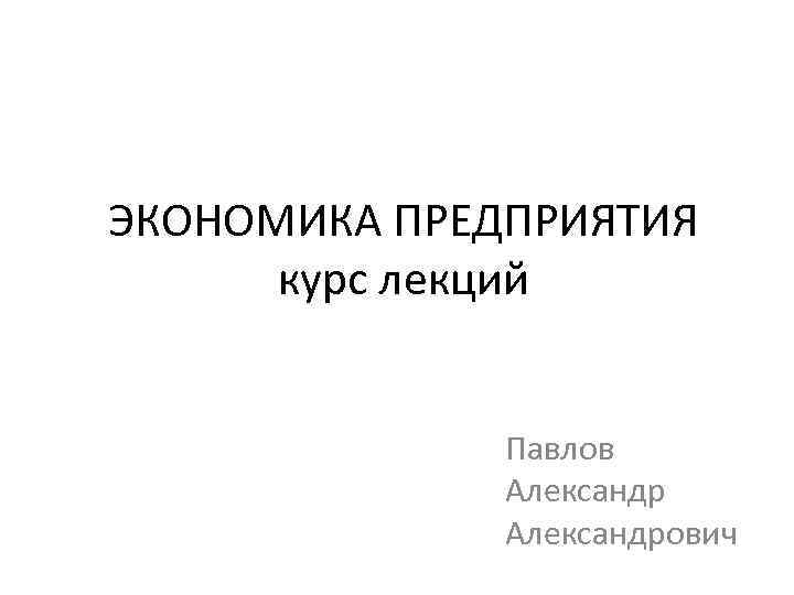ЭКОНОМИКА ПРЕДПРИЯТИЯ курс лекций Павлов Александрович 