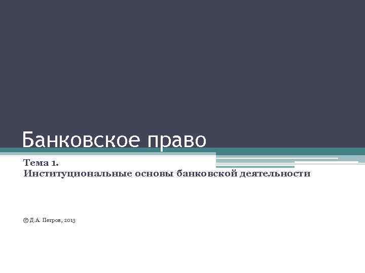 Банковское право Тема 1. Институциональные основы банковской деятельности © Д. А. Петров, 2013 
