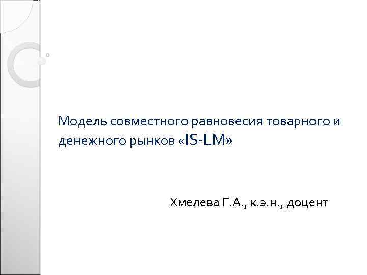 Модель совместного равновесия товарного и денежного рынков «IS-LM» Хмелева Г. А. , к. э.