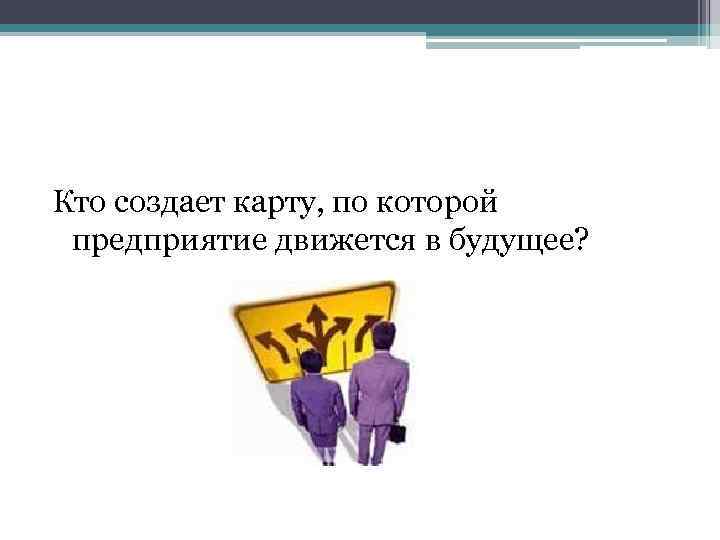 Кто создает карту, по которой предприятие движется в будущее? 