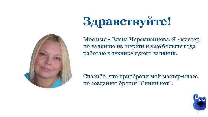Здравствуйте! Мое имя - Елена Черемисинова. Я - мастер по валянию из шерсти и
