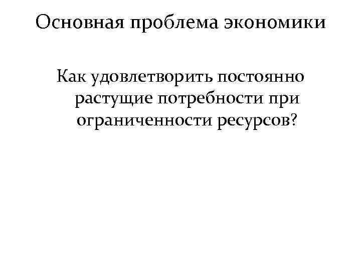 Основная проблема экономики Как удовлетворить постоянно растущие потребности при ограниченности ресурсов? 