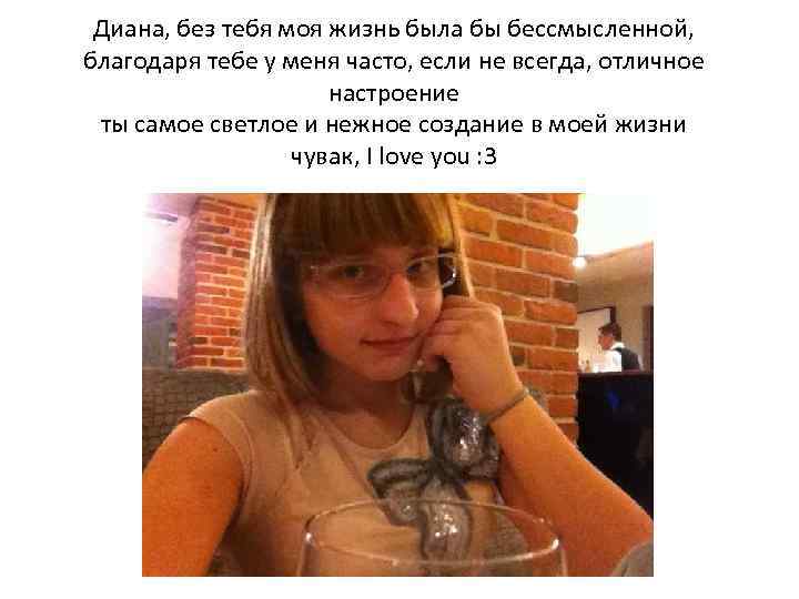 Диана, без тебя моя жизнь была бы бессмысленной, благодаря тебе у меня часто, если
