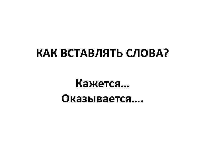 КАК ВСТАВЛЯТЬ СЛОВА? Кажется… Оказывается…. 