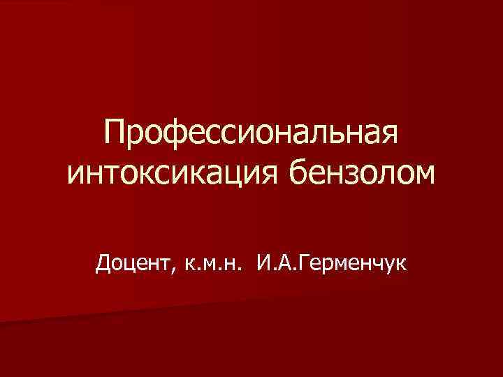 Профессиональная интоксикация бензолом Доцент, к. м. н. И. А. Герменчук 