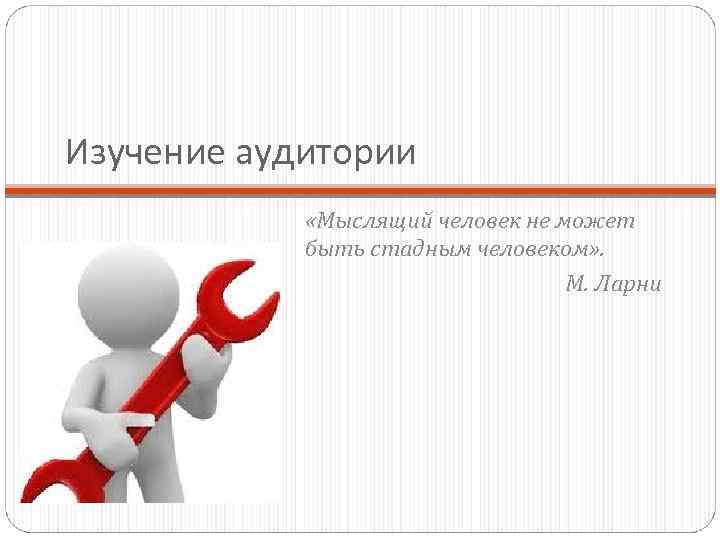 Изучение аудитории «Мыслящий человек не может быть стадным человеком» . М. Ларни 