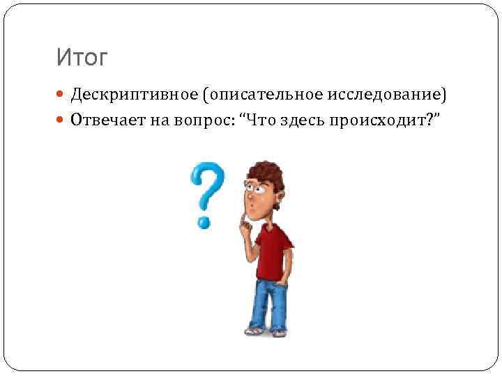 Итог Дескриптивное (описательное исследование) Отвечает на вопрос: “Что здесь происходит? ” 