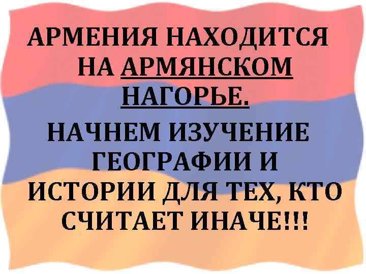 АРМЕНИЯ НАХОДИТСЯ НА АРМЯНСКОМ НАГОРЬЕ. НАЧНЕМ ИЗУЧЕНИЕ ГЕОГРАФИИ И ИСТОРИИ ДЛЯ ТЕХ, КТО СЧИТАЕТ