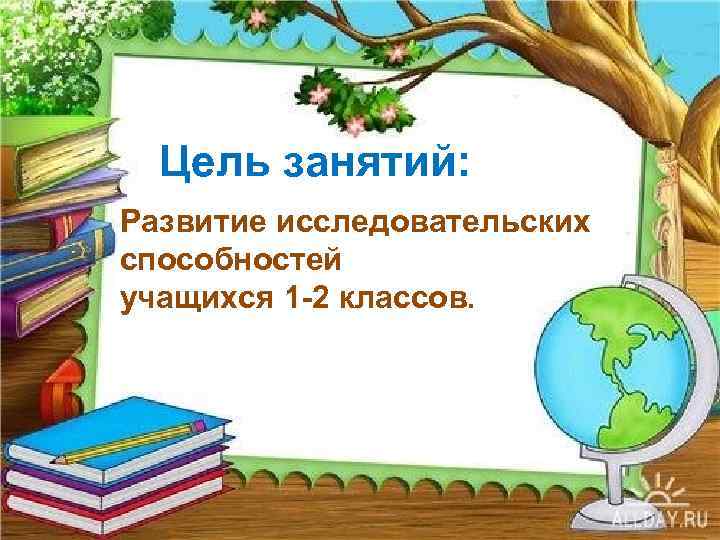 Цель занятий: Развитие исследовательских способностей учащихся 1 -2 классов. 