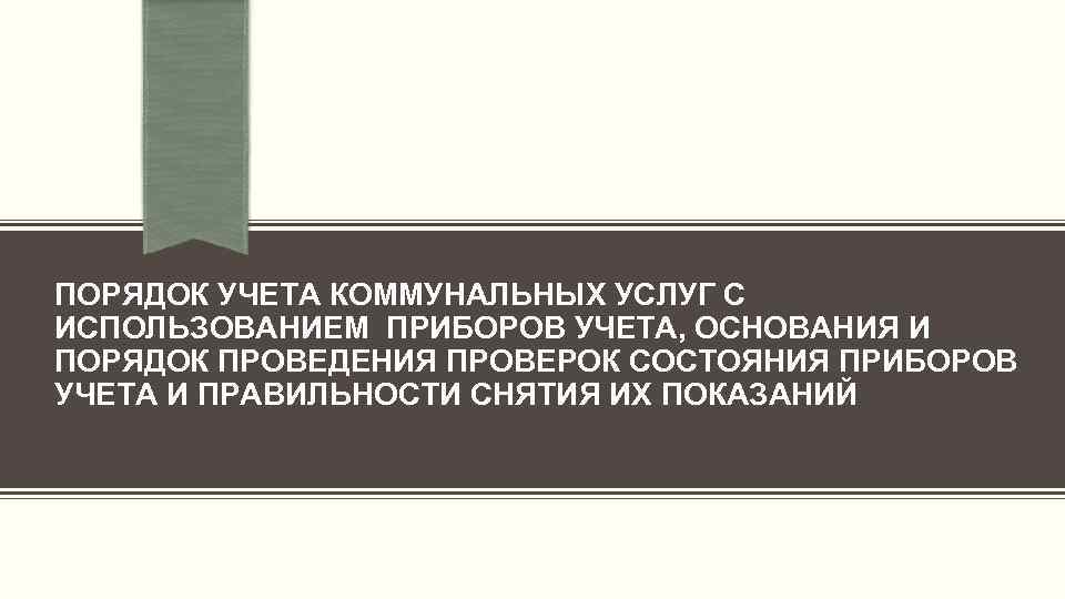 ПОРЯДОК УЧЕТА КОММУНАЛЬНЫХ УСЛУГ С ИСПОЛЬЗОВАНИЕМ ПРИБОРОВ УЧЕТА, ОСНОВАНИЯ И ПОРЯДОК ПРОВЕДЕНИЯ ПРОВЕРОК СОСТОЯНИЯ