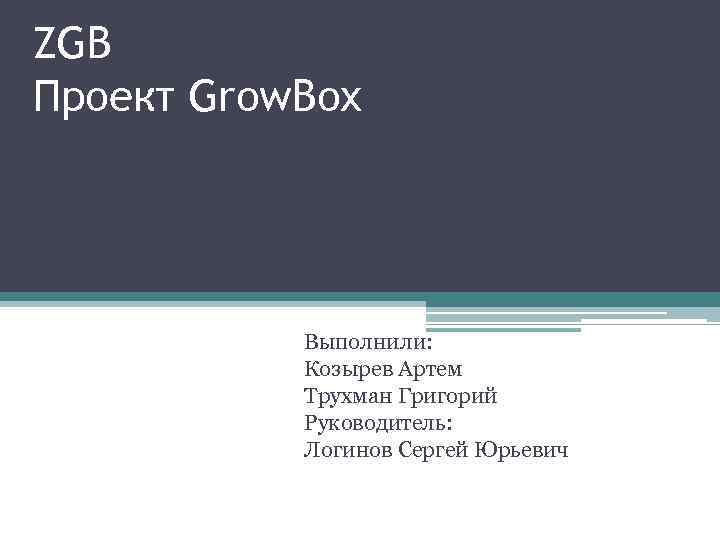 ZGB Проект Grow. Box Выполнили: Козырев Артем Трухман Григорий Руководитель: Логинов Сергей Юрьевич 