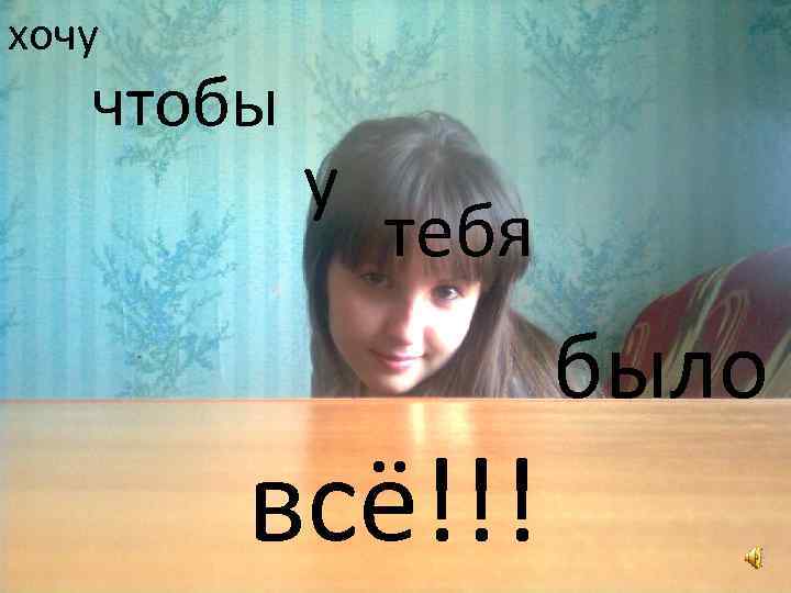 хочу чтобы у тебя всё!!! было 