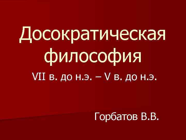 Досократическая философия VII в. до н. э. – V в. до н. э. Горбатов