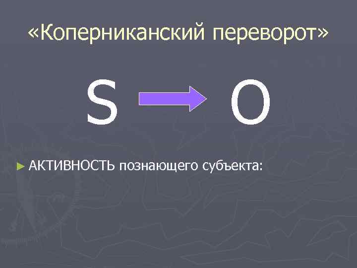  «Коперниканский переворот» S ► АКТИВНОСТЬ O познающего субъекта: 