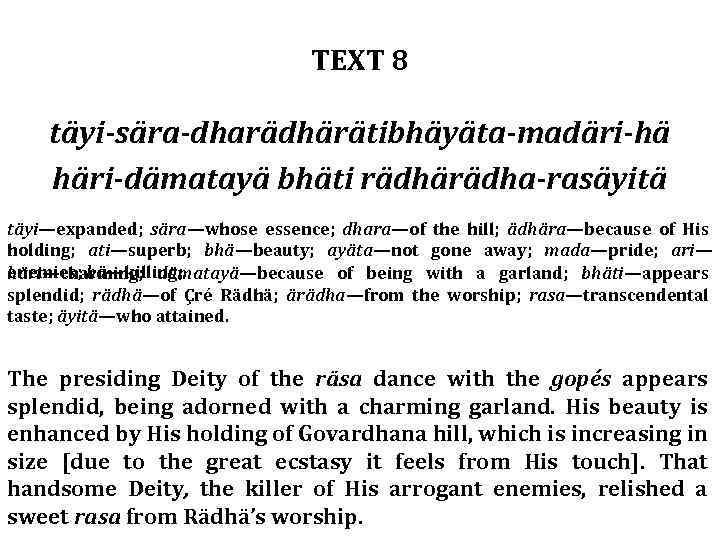 TEXT 8 täyi-sära-dharädhärätibhäyäta-madäri-hä häri-dämatayä bhäti rädhärädha-rasäyitä täyi—expanded; sära—whose essence; dhara—of the hill; ädhära—because of