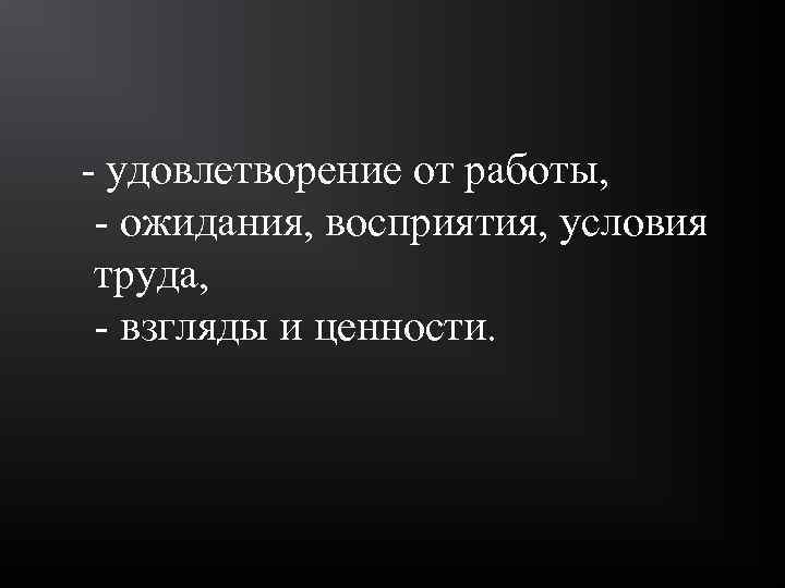  - удовлетворение от работы, - ожидания, восприятия, условия труда, - взгляды и ценности.