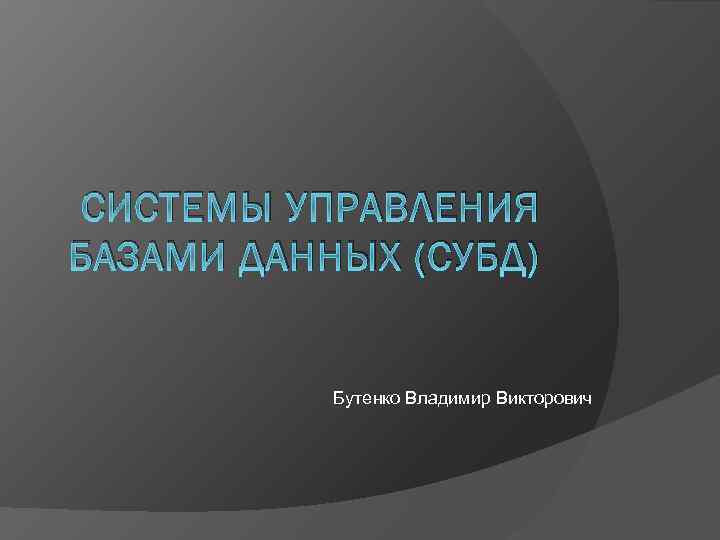 СИСТЕМЫ УПРАВЛЕНИЯ БАЗАМИ ДАННЫХ (СУБД) Бутенко Владимир Викторович 