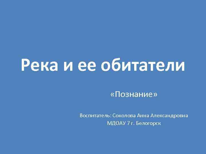 Река и ее обитатели «Познание» Воспитатель: Соколова Анна Александровна МДОАУ 7 г. Белогорск 