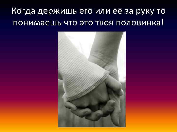 Когда держишь его или ее за руку то понимаешь что это твоя половинка! 