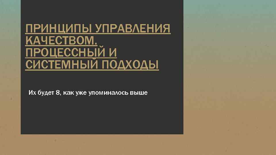 ПРИНЦИПЫ УПРАВЛЕНИЯ КАЧЕСТВОМ. ПРОЦЕССНЫЙ И СИСТЕМНЫЙ ПОДХОДЫ Их будет 8, как уже упоминалось выше