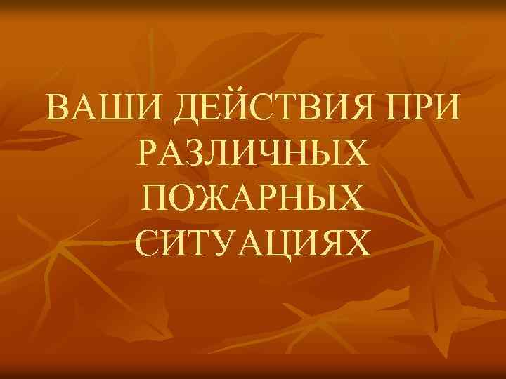 ВАШИ ДЕЙСТВИЯ ПРИ РАЗЛИЧНЫХ ПОЖАРНЫХ СИТУАЦИЯХ 