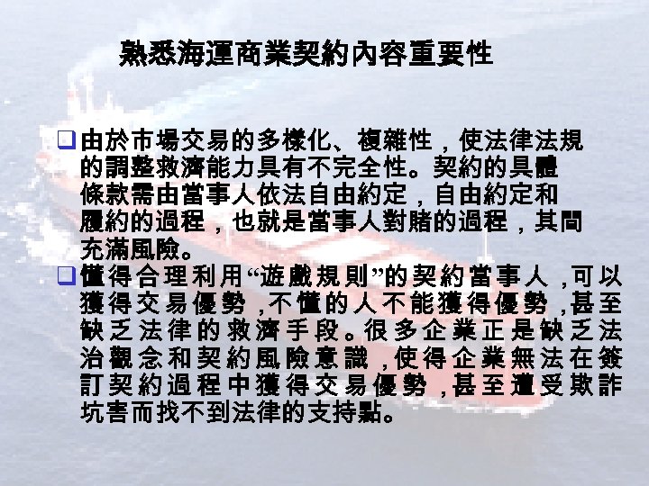 熟悉海運商業契約內容重要性 q 由於市場交易的多樣化、複雜性，使法律法規 的調整救濟能力具有不完全性。契約的具體 條款需由當事人依法自由約定，自由約定和 履約的過程，也就是當事人對賭的過程，其間 充滿風險。 q 懂 得 合 理 利 用