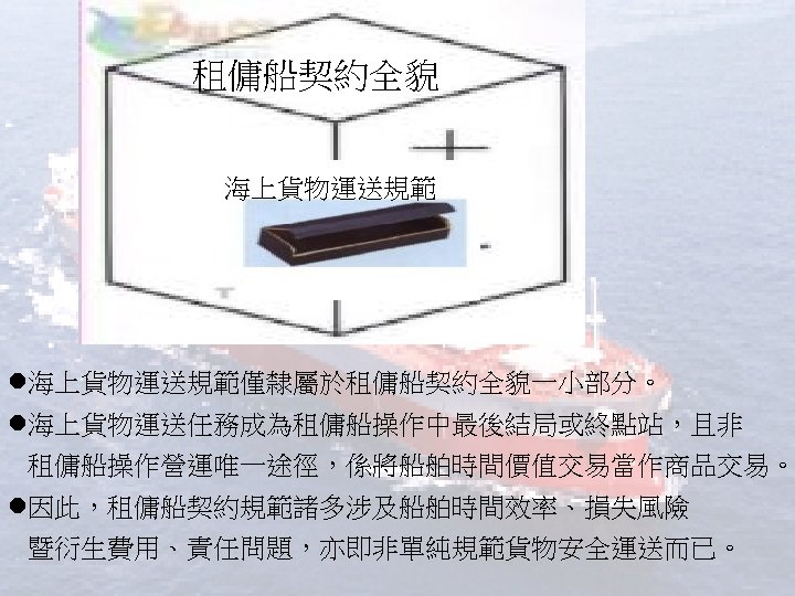 租傭船契約全貌 海上貨物運送規範 l海上貨物運送規範僅隸屬於租傭船契約全貌一小部分。 l海上貨物運送任務成為租傭船操作中最後結局或終點站，且非 租傭船操作營運唯一途徑，係將船舶時間價值交易當作商品交易。 l因此，租傭船契約規範諸多涉及船舶時間效率、損失風險 暨衍生費用、責任問題，亦即非單純規範貨物安全運送而已。 