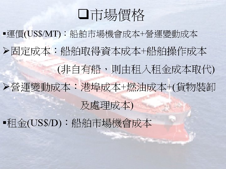 q市場價格 §運價(US$/MT)：船舶市場機會成本+營運變動成本 Ø固定成本：船舶取得資本成本+船舶操作成本 (非自有船，則由租入租金成本取代) Ø營運變動成本：港埠成本+燃油成本+(貨物裝卸 及處理成本) §租金(US$/D)：船舶市場機會成本 