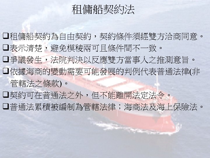租傭船契約法 q租傭船契約為自由契約，契約條件須經雙方洽商同意。 q表示清楚，避免模稜兩可且條件間不一致。 q爭議發生，法院判決以反應雙方當事人之推測意旨。 q依據海商的變動需要可能發展的判例代表普通法律(非 管轄法之條款)。 q契約可在普通法之外，但不能離開法定法令。 q普通法累積被編制為管轄法律；海商法及海上保險法。 