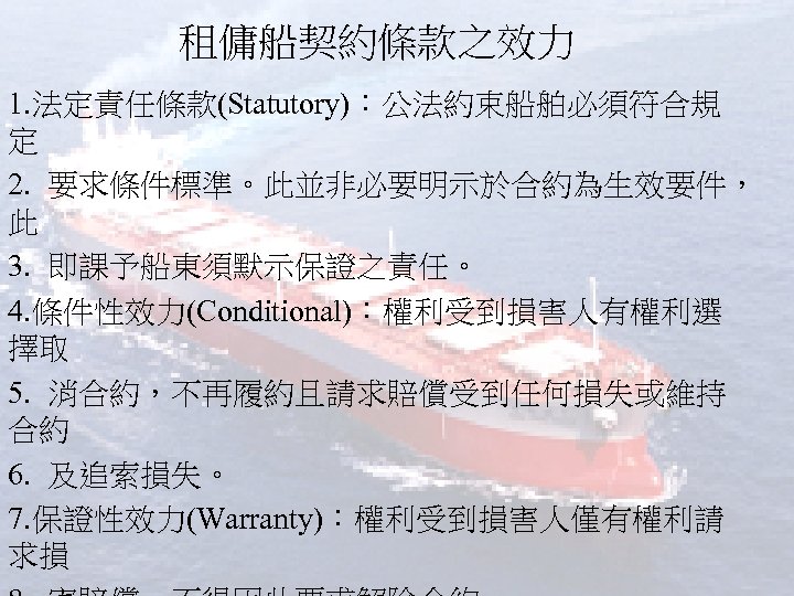 租傭船契約條款之效力 1. 法定責任條款(Statutory)：公法約束船舶必須符合規 定 2. 要求條件標準。此並非必要明示於合約為生效要件， 此 3. 即課予船東須默示保證之責任。 4. 條件性效力(Conditional)：權利受到損害人有權利選 擇取 5. 消合約，不再履約且請求賠償受到任何損失或維持