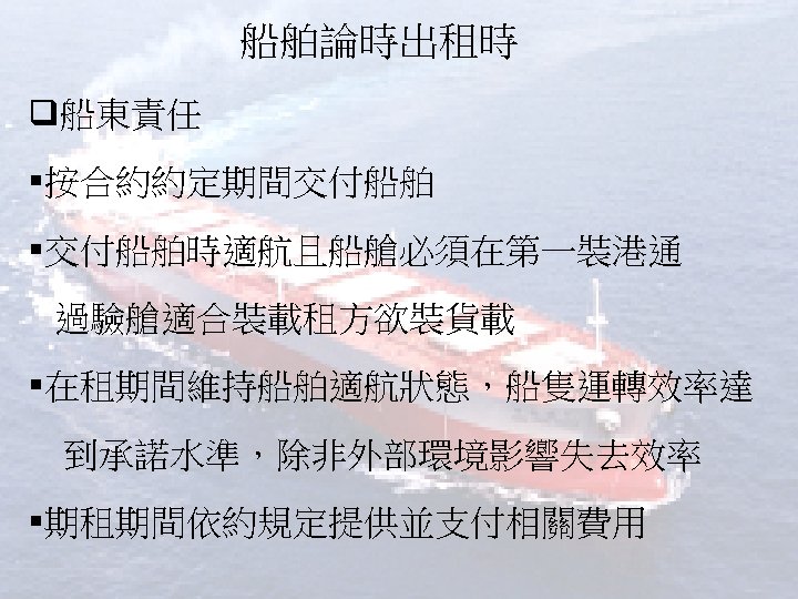 船舶論時出租時 q船東責任 §按合約約定期間交付船舶 §交付船舶時適航且船艙必須在第一裝港通 過驗艙適合裝載租方欲裝貨載 §在租期間維持船舶適航狀態，船隻運轉效率達 到承諾水準，除非外部環境影響失去效率 §期租期間依約規定提供並支付相關費用 
