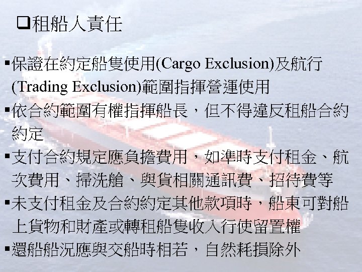 q租船人責任 §保證在約定船隻使用(Cargo Exclusion)及航行 (Trading Exclusion)範圍指揮營運使用 §依合約範圍有權指揮船長，但不得違反租船合約 約定 §支付合約規定應負擔費用，如準時支付租金、航 次費用、掃洗艙、與貨相關通訊費、招待費等 §未支付租金及合約約定其他款項時，船東可對船 上貨物和財產或轉租船隻收入行使留置權 §還船船況應與交船時相若，自然耗損除外 