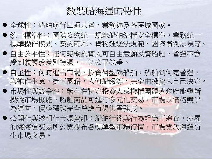 散裝船海運的特性 l 全球性：船舶航行四通八達，業務遍及各區域國家。 l 統一標準性：國際公約統一規範船舶結構安全標準，業務統一 標準操作模式、契約範本、貨物運送法規範、國際慣例法規等。 l 自由公平性：任何時機投資人可自由意願投資船舶，營運不會 受到歧視或差別待遇，一切公平競爭。 l 自主性：何時進出市場，投資何型態船舶，船舶到何處營運， 與誰作生意，掛何國籍，入何船級等，完全由投資人自己決定。 l 市場性與競爭性：無存在特定投資人或機構團體或政府能壟斷