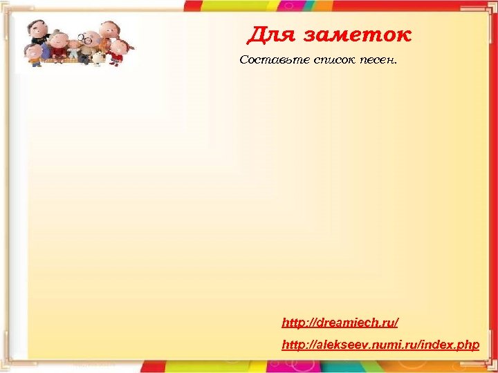 Для заметок Составьте список песен. http: //dreamiech. ru/ http: //alekseev. numi. ru/index. php 