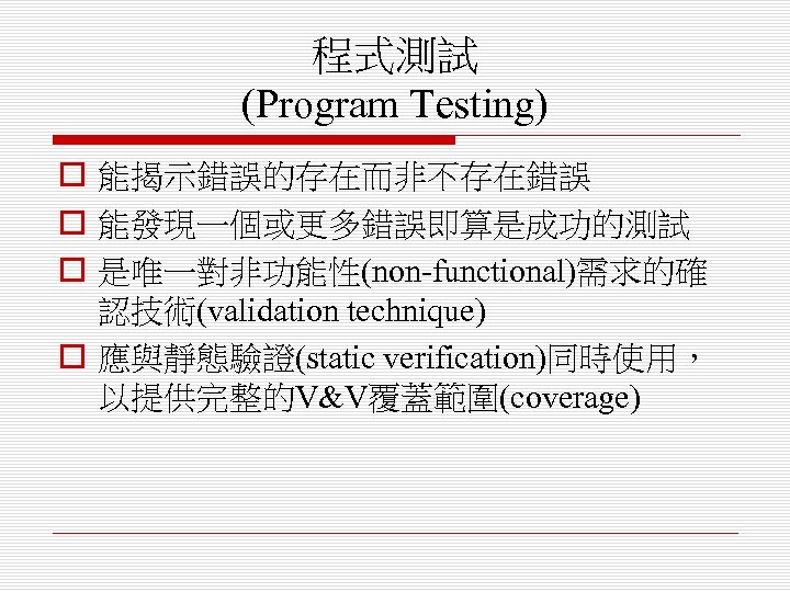 程式測試 (Program Testing) o 能揭示錯誤的存在而非不存在錯誤 o 能發現一個或更多錯誤即算是成功的測試 o 是唯一對非功能性(non-functional)需求的確 認技術(validation technique) o 應與靜態驗證(static verification)同時使用，