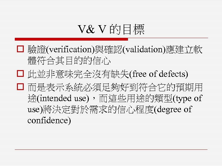 V& V 的目標 o 驗證(verification)與確認(validation)應建立軟 體符合其目的的信心 o 此並非意味完全沒有缺失(free of defects) o 而是表示系統必須足夠好到符合它的預期用 途(intended use)，而這些用途的類型(type