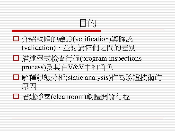目的 o 介紹軟體的驗證(verification)與確認 (validation)，並討論它們之間的差別 o 描述程式檢查行程(program inspections process)及其在V&V中的角色 o 解釋靜態分析(static analysis)作為驗證技術的 原因 o 描述淨室(cleanroom)軟體開發行程