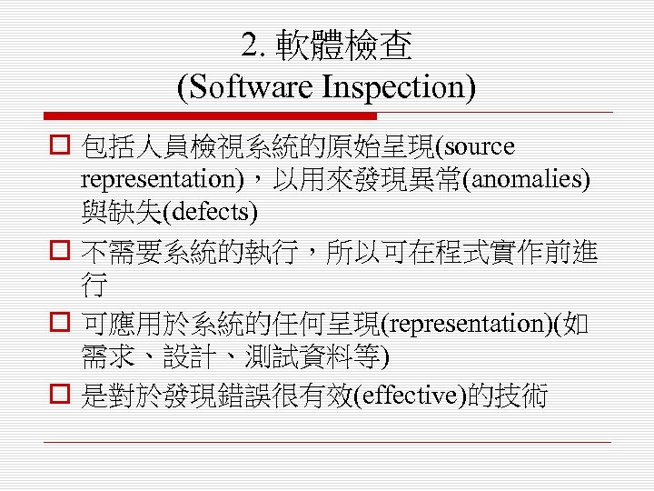 2. 軟體檢查 (Software Inspection) o 包括人員檢視系統的原始呈現(source representation)，以用來發現異常(anomalies) 與缺失(defects) o 不需要系統的執行，所以可在程式實作前進 行 o 可應用於系統的任何呈現(representation)(如 需求、設計、測試資料等)