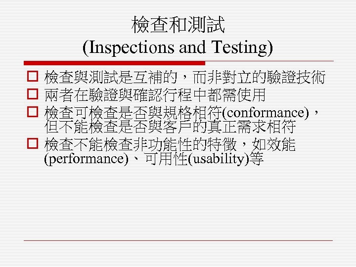 檢查和測試 (Inspections and Testing) o 檢查與測試是互補的，而非對立的驗證技術 o 兩者在驗證與確認行程中都需使用 o 檢查可檢查是否與規格相符(conformance)， 但不能檢查是否與客戶的真正需求相符 o 檢查不能檢查非功能性的特徵，如效能 (performance)、可用性(usability)等