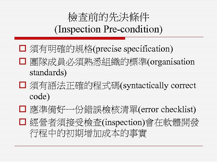 檢查前的先決條件 (Inspection Pre-condition) o 須有明確的規格(precise specification) o 團隊成員必須熟悉組織的標準(organisation standards) o 須有語法正確的程式碼(syntactically correct code) o