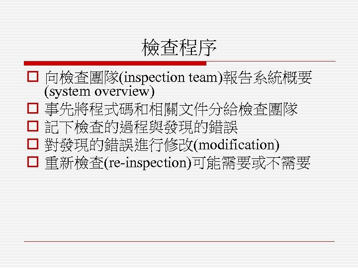 檢查程序 o 向檢查團隊(inspection team)報告系統概要 (system overview) o 事先將程式碼和相關文件分給檢查團隊 o 記下檢查的過程與發現的錯誤 o 對發現的錯誤進行修改(modification) o 重新檢查(re-inspection)可能需要或不需要