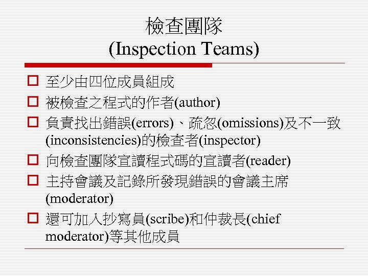 檢查團隊 (Inspection Teams) o 至少由四位成員組成 o 被檢查之程式的作者(author) o 負責找出錯誤(errors)、疏忽(omissions)及不一致 (inconsistencies)的檢查者(inspector) o 向檢查團隊宣讀程式碼的宣讀者(reader) o 主持會議及記錄所發現錯誤的會議主席