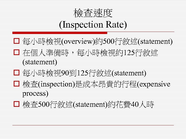 檢查速度 (Inspection Rate) o 每小時檢視(overview)約500行敘述(statement) o 在個人準備時，每小時檢視約125行敘述 (statement) o 每小時檢視 90到 125行敘述(statement) o 檢查(inspection)是成本昂貴的行程(expensive
